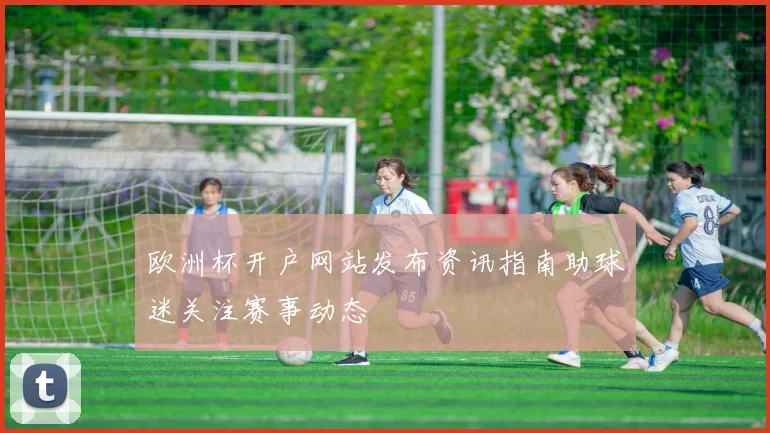 欧洲杯开户网站发布资讯指南助球迷关注赛事动态