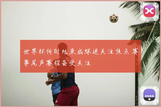 世界杯何时结束成球迷关注焦点 赛事尾声赛程备受关注