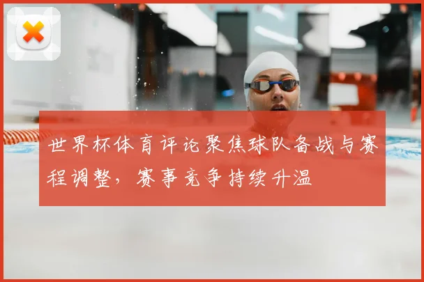 世界杯体育评论聚焦球队备战与赛程调整,赛事竞争持续升温
