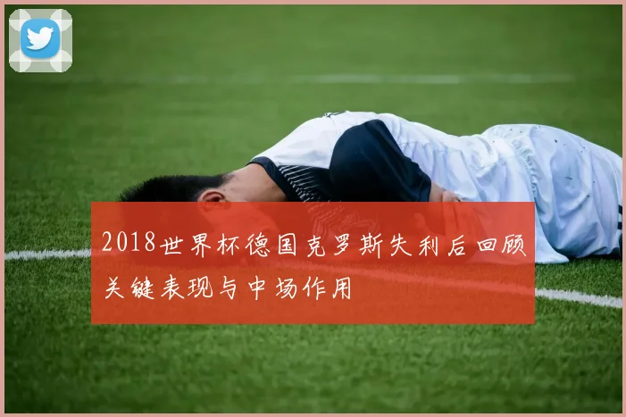 2018世界杯德国克罗斯失利后回顾关键表现与中场作用