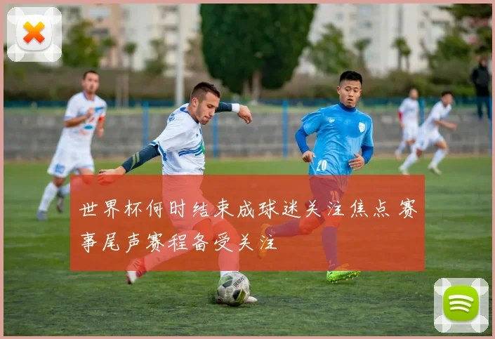 世界杯何时结束成球迷关注焦点 赛事尾声赛程备受关注