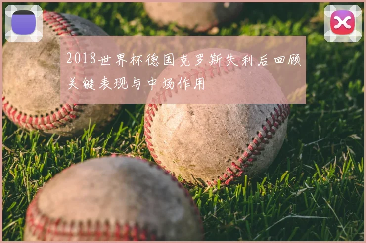 2018世界杯德国克罗斯失利后回顾关键表现与中场作用